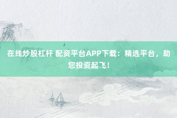 在线炒股杠杆 配资平台APP下载：精选平台，助您投资起飞！