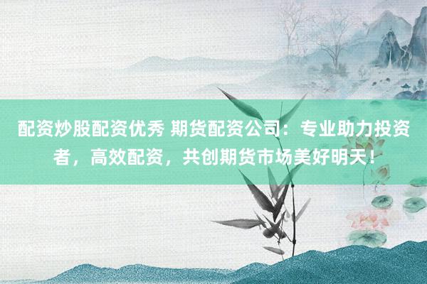 配资炒股配资优秀 期货配资公司：专业助力投资者，高效配资，共创期货市场美好明天！