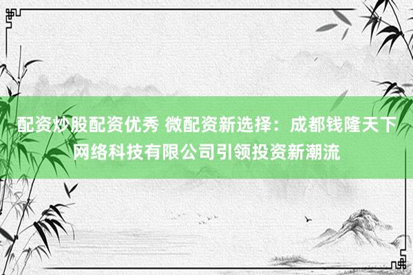 配资炒股配资优秀 微配资新选择：成都钱隆天下网络科技有限公司引领投资新潮流
