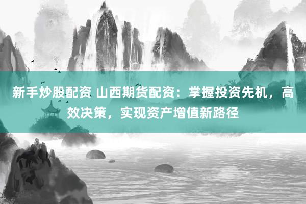 新手炒股配资 山西期货配资：掌握投资先机，高效决策，实现资产增值新路径