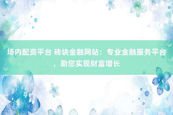场内配资平台 砖块金融网站：专业金融服务平台，助您实现财富增长