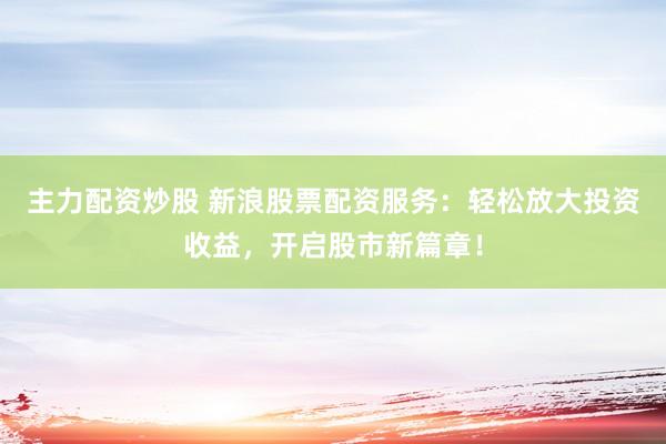 主力配资炒股 新浪股票配资服务：轻松放大投资收益，开启股市新篇章！