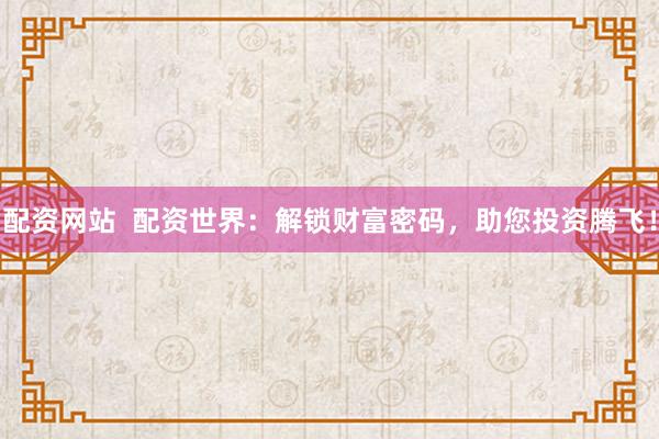 配资网站  配资世界：解锁财富密码，助您投资腾飞！