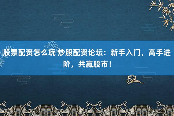 股票配资怎么玩 炒股配资论坛：新手入门，高手进阶，共赢股市！