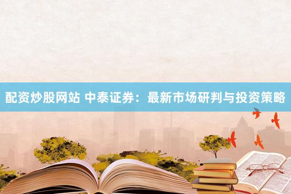 配资炒股网站 中泰证券：最新市场研判与投资策略