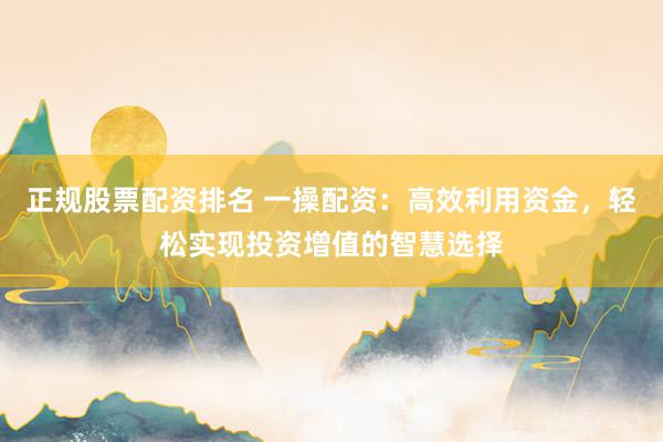 正规股票配资排名 一操配资：高效利用资金，轻松实现投资增值的智慧选择