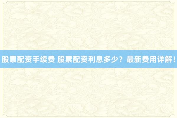 股票配资手续费 股票配资利息多少？最新费用详解！