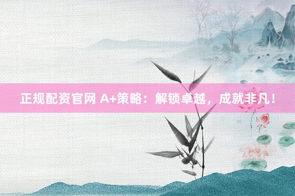 正规配资官网 A+策略：解锁卓越，成就非凡！