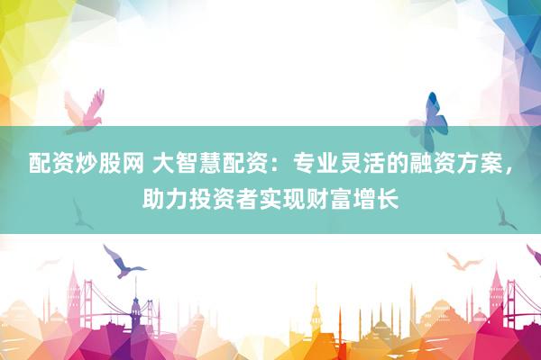 配资炒股网 大智慧配资：专业灵活的融资方案，助力投资者实现财富增长
