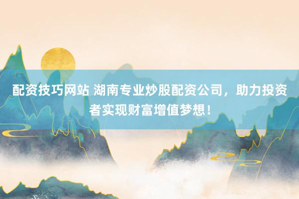 配资技巧网站 湖南专业炒股配资公司，助力投资者实现财富增值梦想！