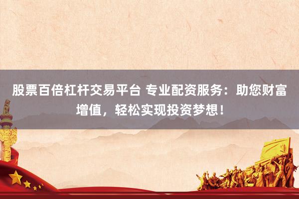 股票百倍杠杆交易平台 专业配资服务：助您财富增值，轻松实现投资梦想！