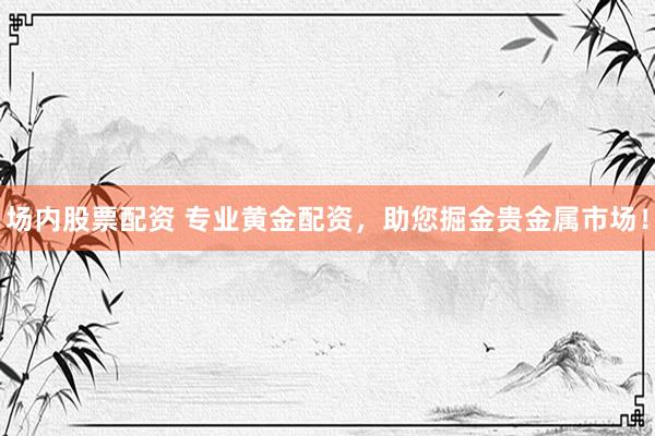 场内股票配资 专业黄金配资，助您掘金贵金属市场！