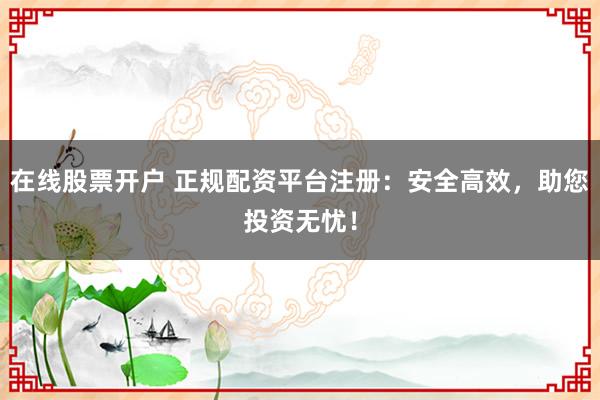 在线股票开户 正规配资平台注册：安全高效，助您投资无忧！