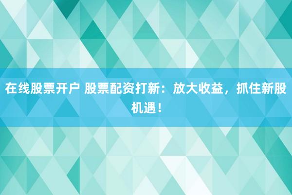 在线股票开户 股票配资打新：放大收益，抓住新股机遇！