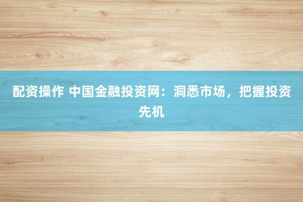 配资操作 中国金融投资网：洞悉市场，把握投资先机