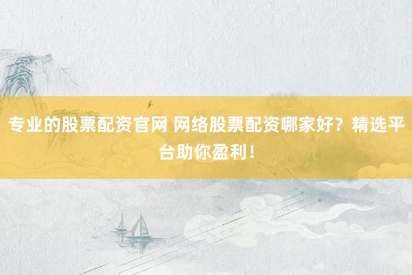 专业的股票配资官网 网络股票配资哪家好？精选平台助你盈利！