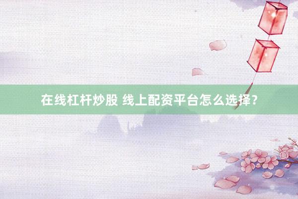 在线杠杆炒股 线上配资平台怎么选择？