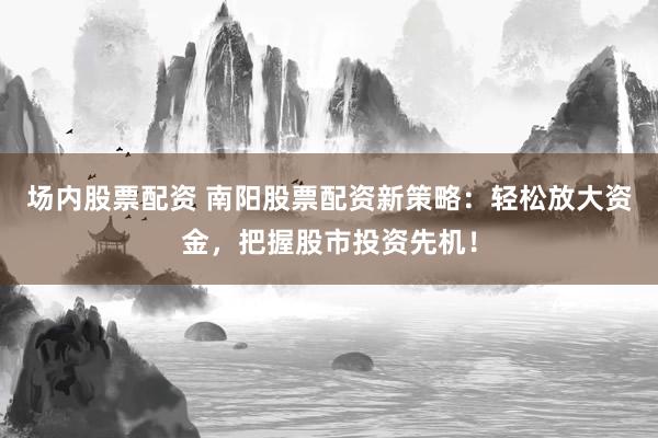 场内股票配资 南阳股票配资新策略：轻松放大资金，把握股市投资先机！