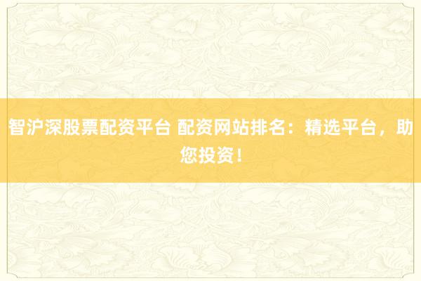 智沪深股票配资平台 配资网站排名：精选平台，助您投资！