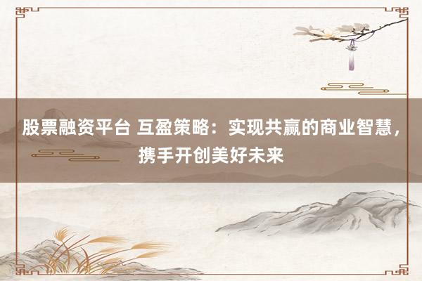 股票融资平台 互盈策略:实现共赢的商业智慧,携手开创美好未来